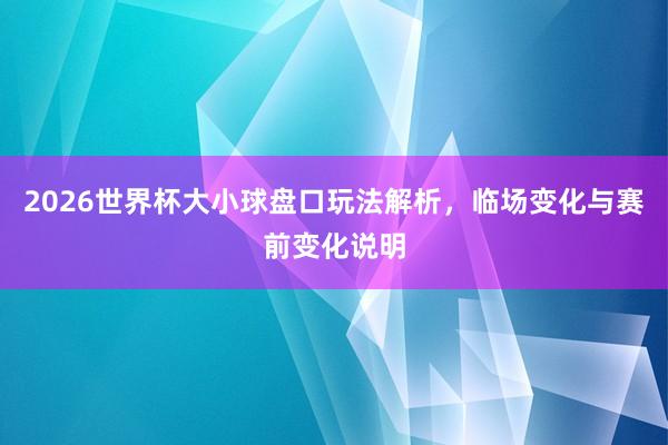 2026世界杯大小球盘口玩法解析，临场变化与赛前变化说明