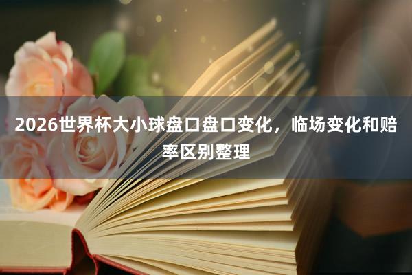 2026世界杯大小球盘口盘口变化，临场变化和赔率区别整理