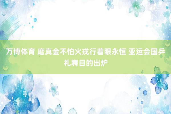 万博体育 磨真金不怕火戎行着眼永恒 亚运会国乒礼聘目的出炉