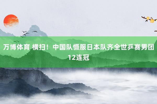 万博体育 横扫!中国队慑服日本队齐全世乒赛男团12连冠