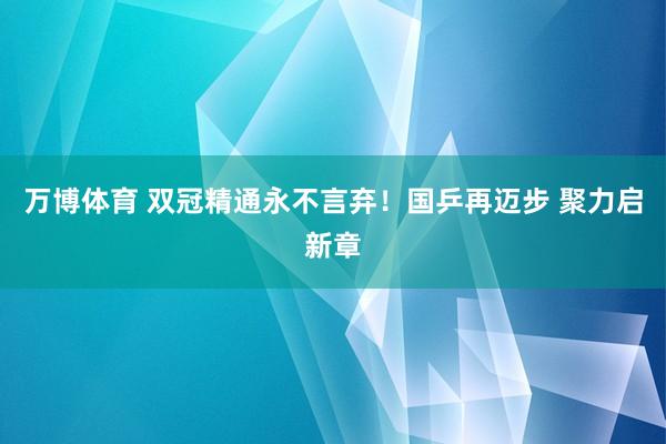 万博体育 双冠精通永不言弃!国乒再迈步 聚力启新章
