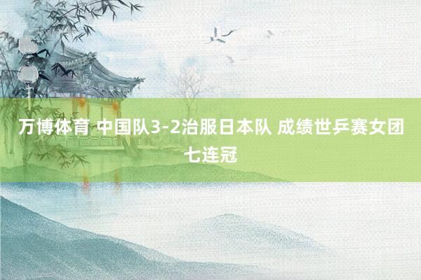 万博体育 中国队3-2治服日本队 成绩世乒赛女团七连冠