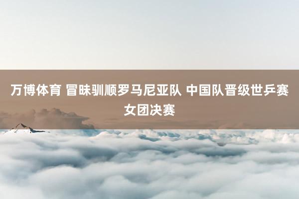 万博体育 冒昧驯顺罗马尼亚队 中国队晋级世乒赛女团决赛